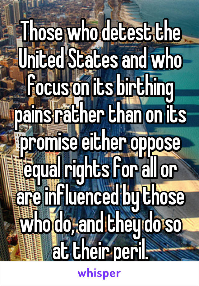 Those who detest the United States and who focus on its birthing pains rather than on its promise either oppose equal rights for all or are influenced by those who do, and they do so at their peril.