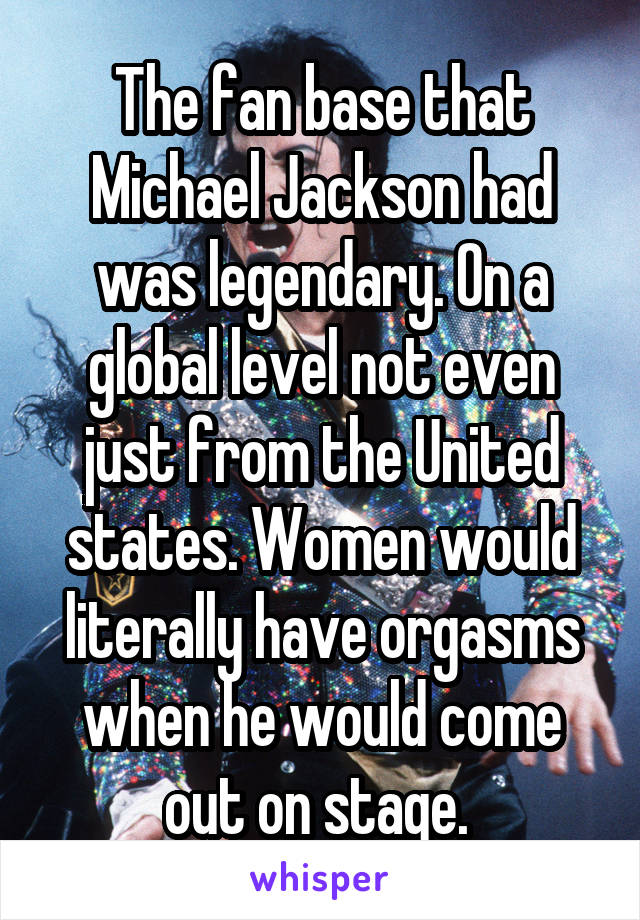 The fan base that Michael Jackson had was legendary. On a global level not even just from the United states. Women would literally have orgasms when he would come out on stage. 