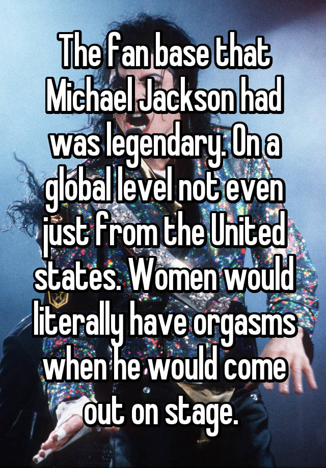 The fan base that Michael Jackson had was legendary. On a global level not even just from the United states. Women would literally have orgasms when he would come out on stage. 