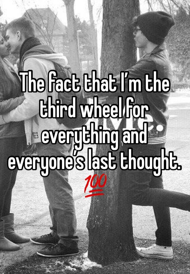 The fact that I’m the third wheel for everything and everyone’s last thought. 
💯