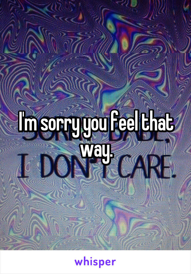 I'm sorry you feel that way.