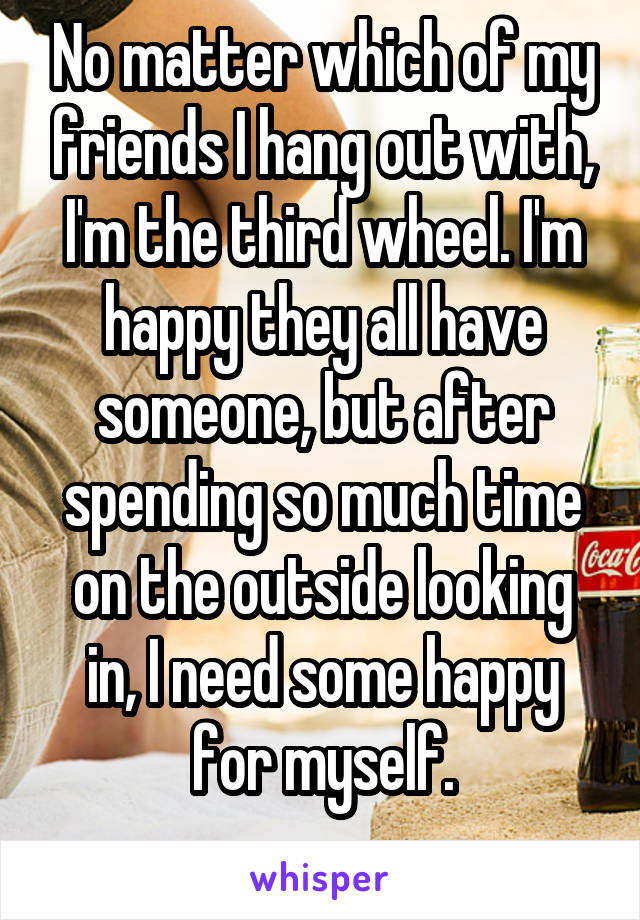 No matter which of my friends I hang out with, I'm the third wheel. I'm happy they all have someone, but after spending so much time on the outside looking in, I need some happy for myself.
