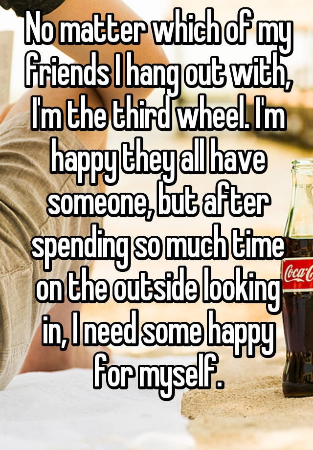 No matter which of my friends I hang out with, I'm the third wheel. I'm happy they all have someone, but after spending so much time on the outside looking in, I need some happy for myself.
