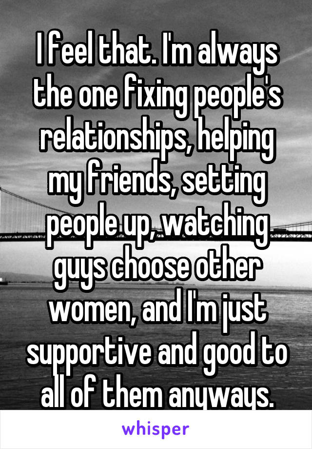 I feel that. I'm always the one fixing people's relationships, helping my friends, setting people up, watching guys choose other women, and I'm just supportive and good to all of them anyways.