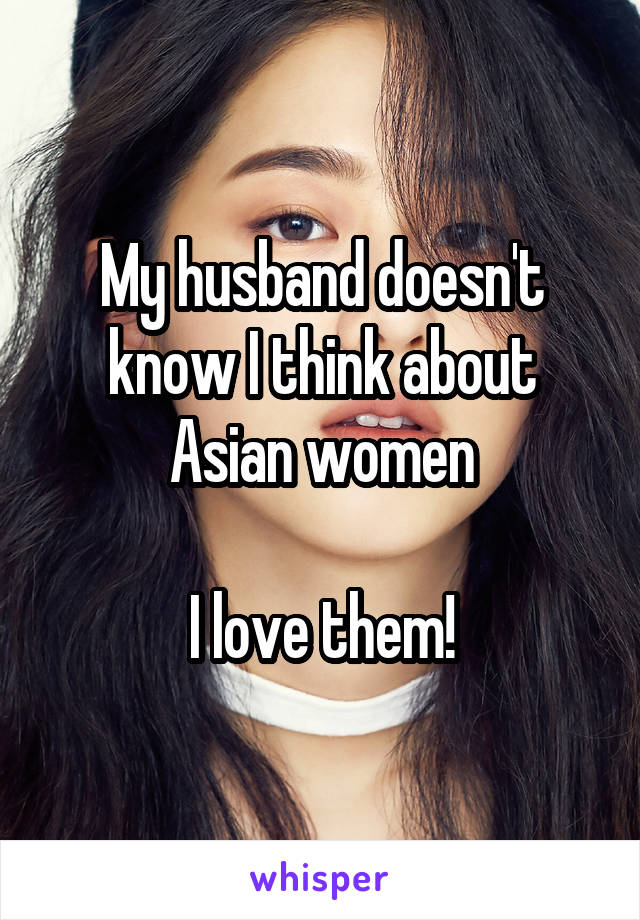 My husband doesn't know I think about Asian women

I love them!