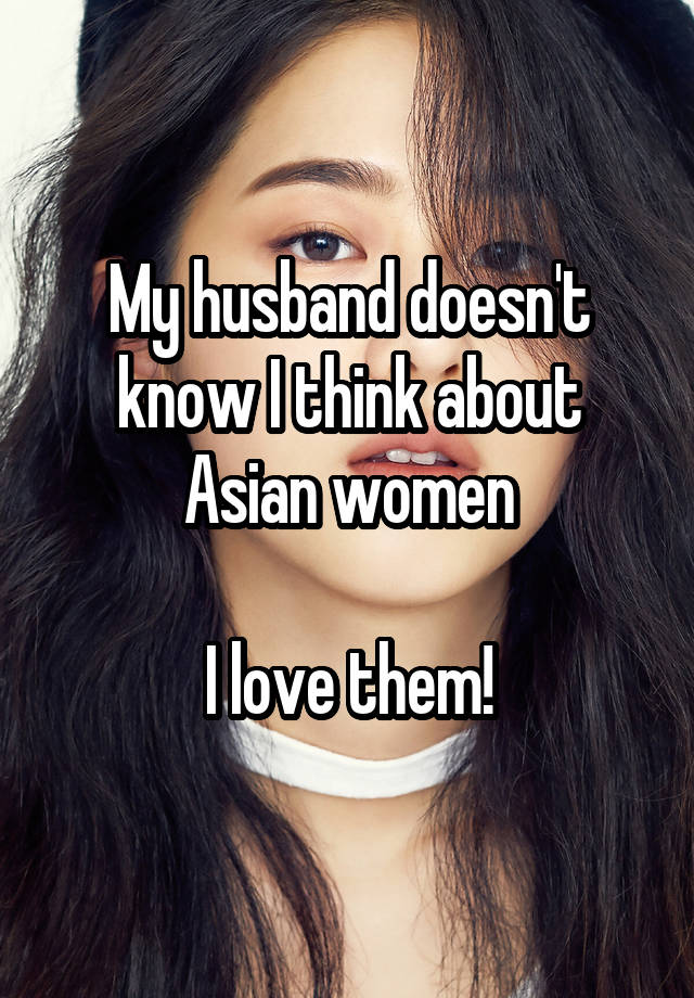 My husband doesn't know I think about Asian women

I love them!