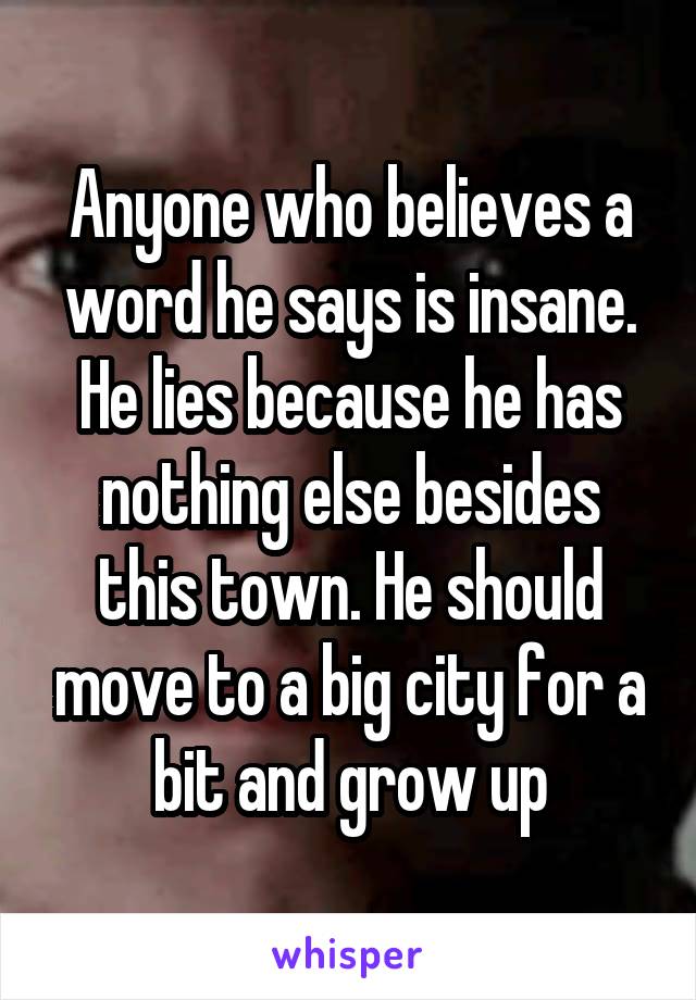 Anyone who believes a word he says is insane. He lies because he has nothing else besides this town. He should move to a big city for a bit and grow up