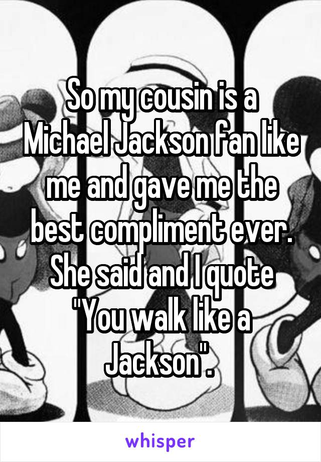 So my cousin is a Michael Jackson fan like me and gave me the best compliment ever. She said and I quote "You walk like a Jackson". 