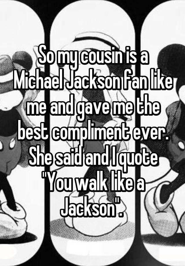 So my cousin is a Michael Jackson fan like me and gave me the best compliment ever. She said and I quote "You walk like a Jackson". 