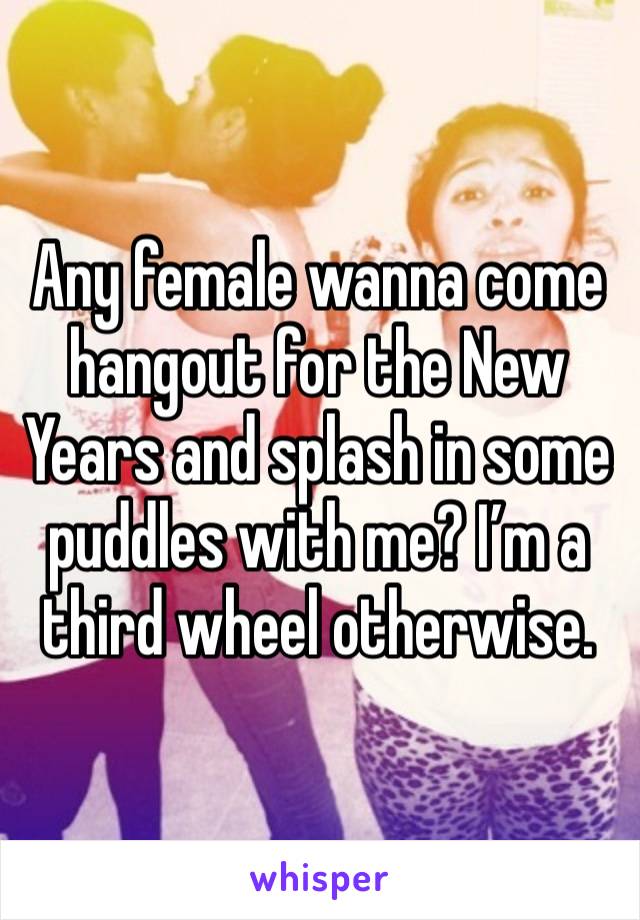 Any female wanna come hangout for the New Years and splash in some puddles with me? I’m a third wheel otherwise. 