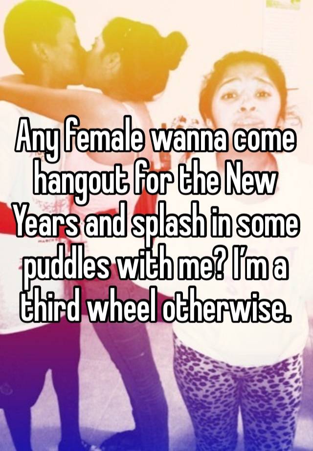 Any female wanna come hangout for the New Years and splash in some puddles with me? I’m a third wheel otherwise. 