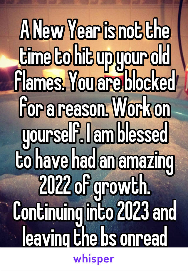 A New Year is not the time to hit up your old flames. You are blocked for a reason. Work on yourself. I am blessed to have had an amazing 2022 of growth. Continuing into 2023 and leaving the bs onread