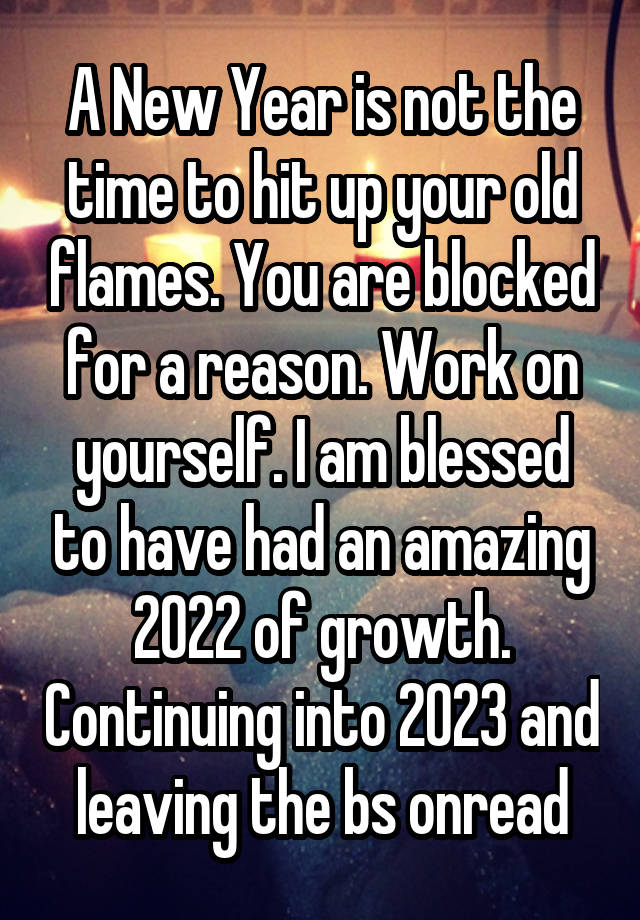 A New Year is not the time to hit up your old flames. You are blocked for a reason. Work on yourself. I am blessed to have had an amazing 2022 of growth. Continuing into 2023 and leaving the bs onread