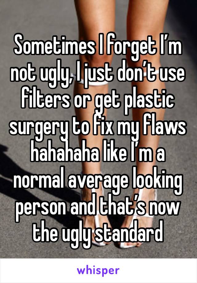 Sometimes I forget I’m not ugly, I just don’t use filters or get plastic surgery to fix my flaws hahahaha like I’m a normal average looking person and that’s now the ugly standard