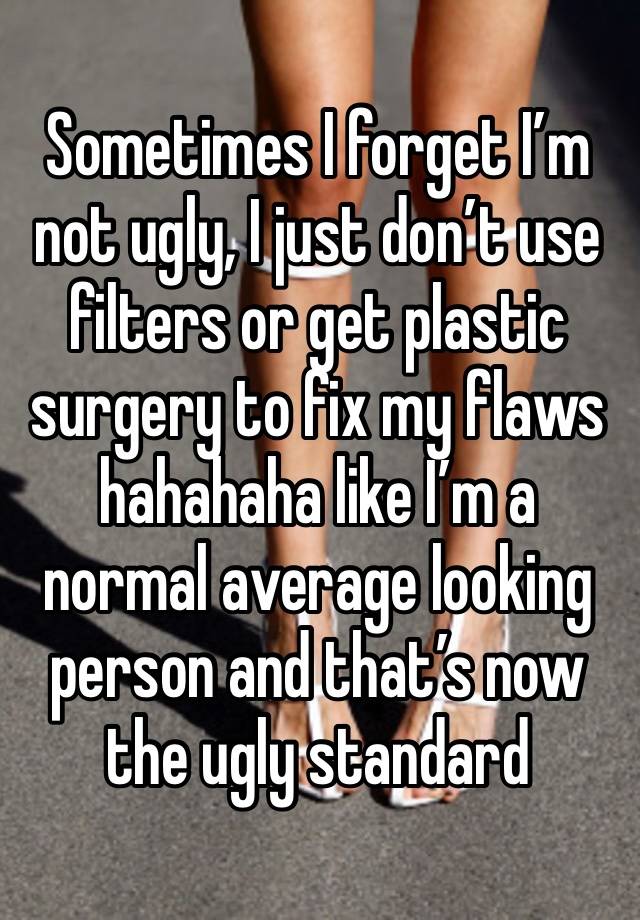 Sometimes I forget I’m not ugly, I just don’t use filters or get plastic surgery to fix my flaws hahahaha like I’m a normal average looking person and that’s now the ugly standard