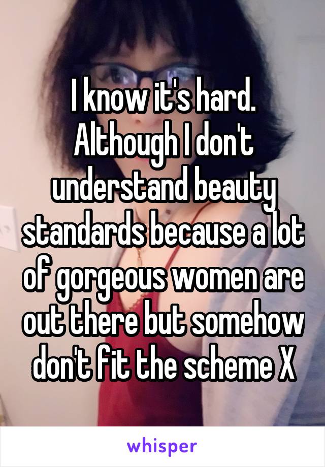 I know it's hard. Although I don't understand beauty standards because a lot of gorgeous women are out there but somehow don't fit the scheme X