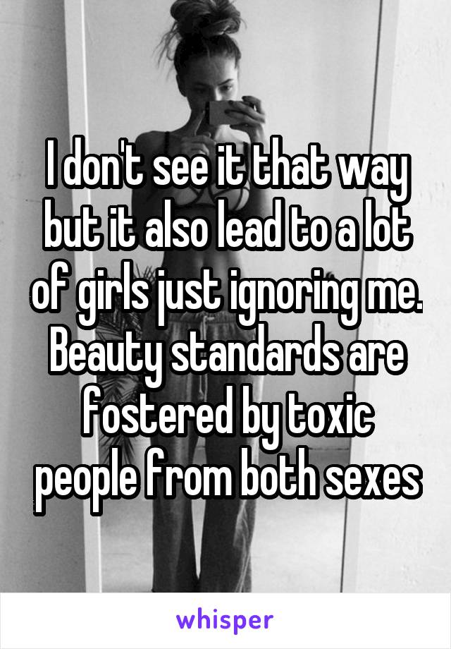 I don't see it that way but it also lead to a lot of girls just ignoring me. Beauty standards are fostered by toxic people from both sexes