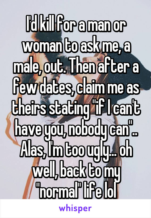 I'd kill for a man or woman to ask me, a male, out. Then after a few dates, claim me as theirs stating "if I can't have you, nobody can".. Alas, I'm too ugly... oh well, back to my "normal" life lol