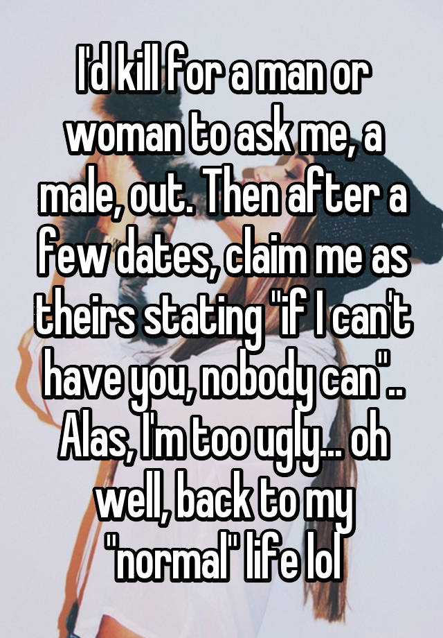 I'd kill for a man or woman to ask me, a male, out. Then after a few dates, claim me as theirs stating "if I can't have you, nobody can".. Alas, I'm too ugly... oh well, back to my "normal" life lol