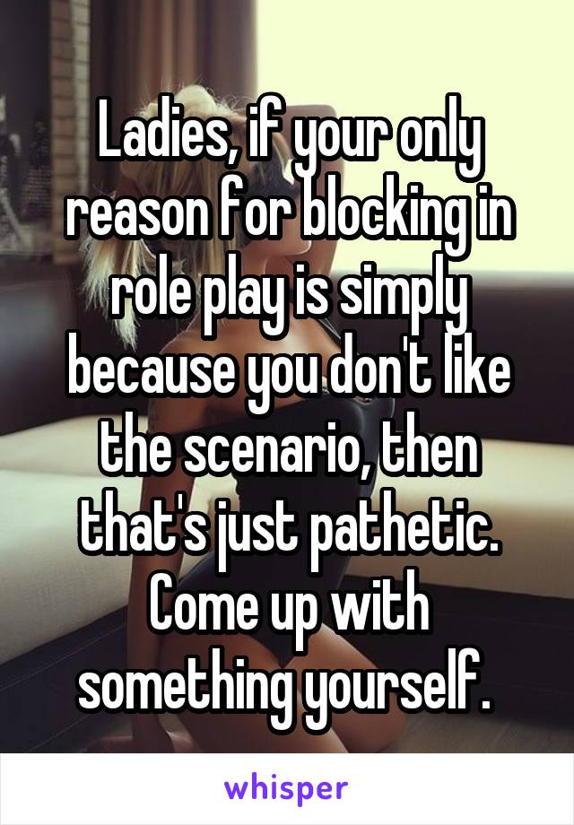 Ladies, if your only reason for blocking in role play is simply because you don't like the scenario, then that's just pathetic. Come up with something yourself. 