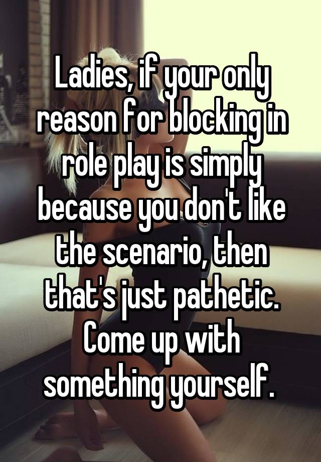 Ladies, if your only reason for blocking in role play is simply because you don't like the scenario, then that's just pathetic. Come up with something yourself. 