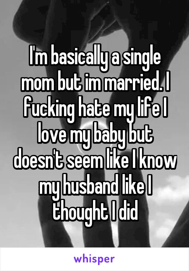 I'm basically a single mom but im married. I fucking hate my life I love my baby but doesn't seem like I know my husband like I thought I did