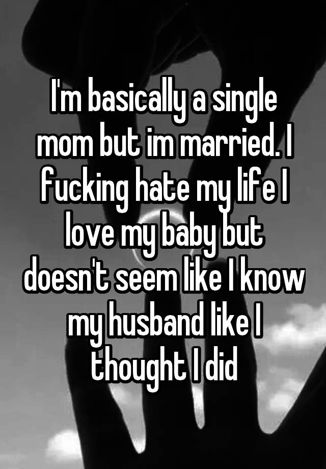 I'm basically a single mom but im married. I fucking hate my life I love my baby but doesn't seem like I know my husband like I thought I did