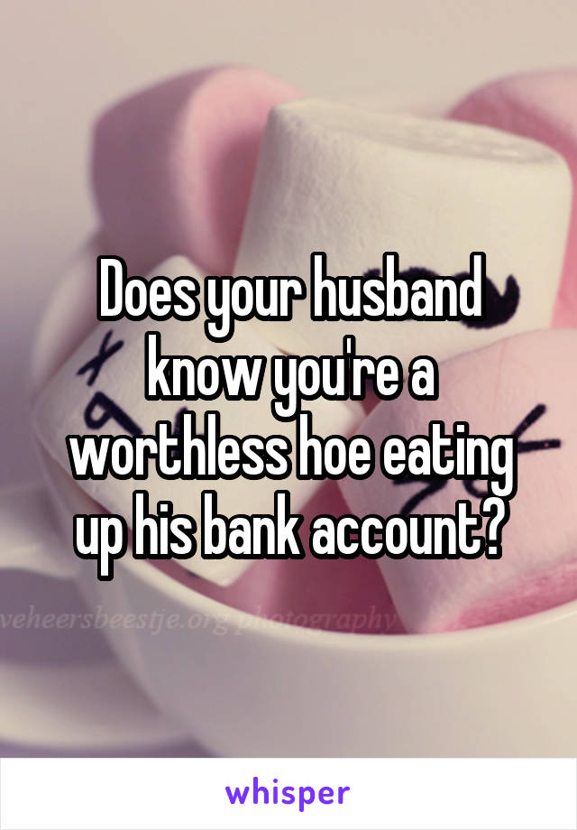 Does your husband know you're a worthless hoe eating up his bank account?