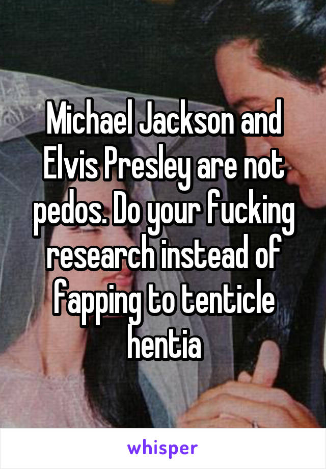 Michael Jackson and Elvis Presley are not pedos. Do your fucking research instead of fapping to tenticle hentia