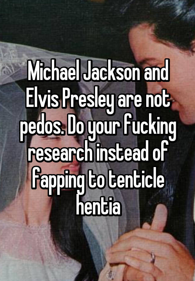 Michael Jackson and Elvis Presley are not pedos. Do your fucking research instead of fapping to tenticle hentia