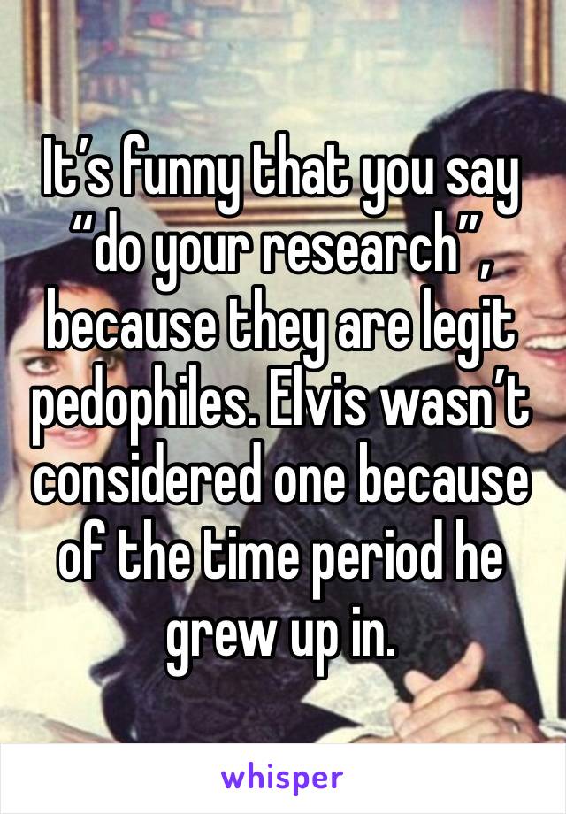 It’s funny that you say “do your research”, because they are legit pedophiles. Elvis wasn’t considered one because of the time period he grew up in. 