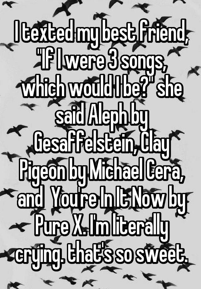 I texted my best friend, "If I were 3 songs, which would I be?" she said Aleph by Gesaffelstein, Clay Pigeon by Michael Cera, and  You're In It Now by Pure X. I'm literally crying. that's so sweet.