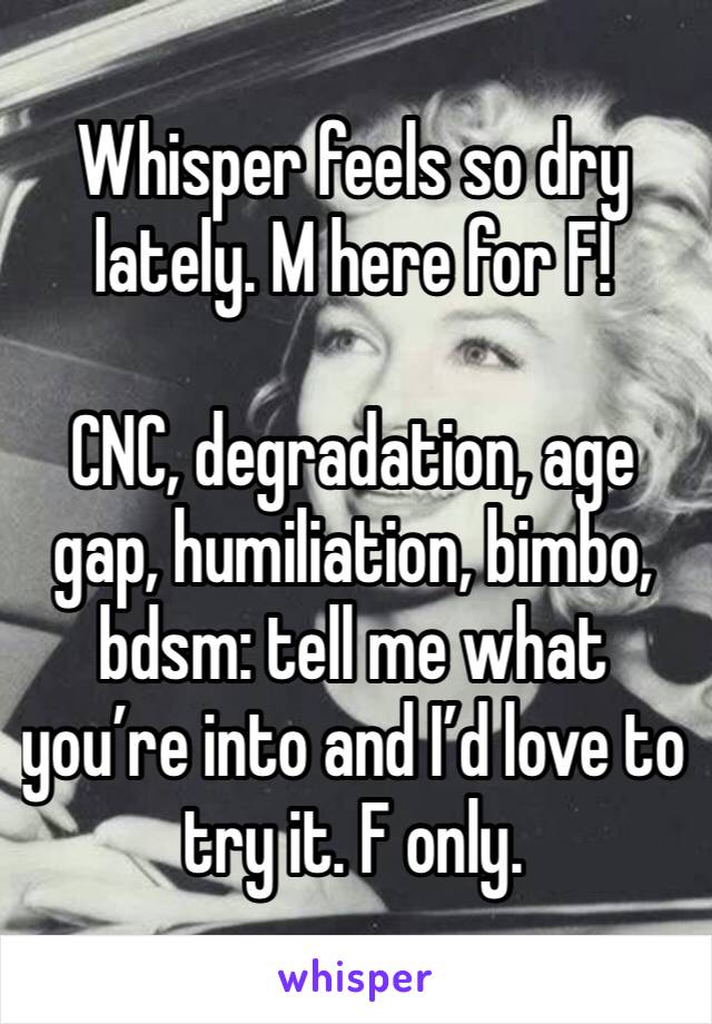 Whisper feels so dry lately. M here for F!

CNC, degradation, age gap, humiliation, bimbo, bdsm: tell me what you’re into and I’d love to try it. F only.