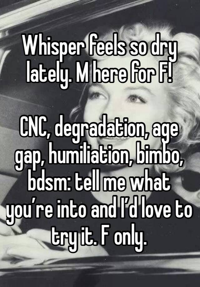 Whisper feels so dry lately. M here for F!

CNC, degradation, age gap, humiliation, bimbo, bdsm: tell me what you’re into and I’d love to try it. F only.