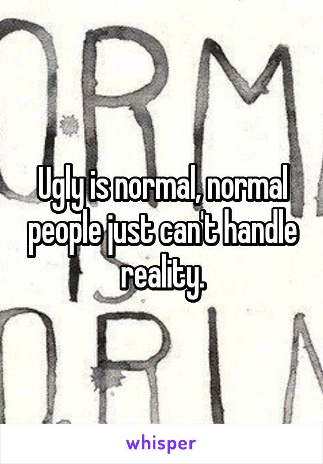 Ugly is normal, normal people just can't handle reality.