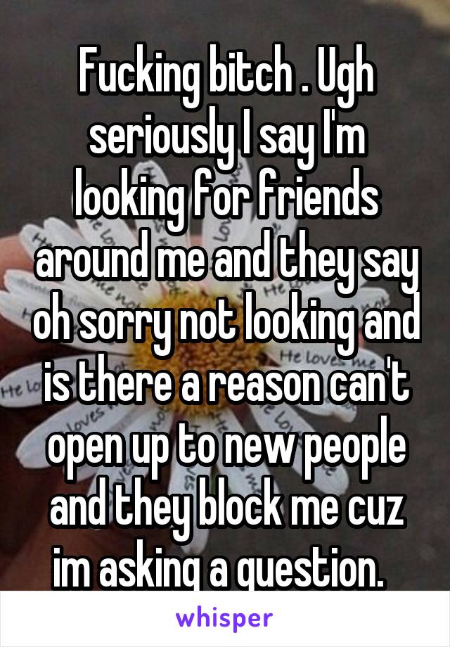 Fucking bitch . Ugh seriously I say I'm looking for friends around me and they say oh sorry not looking and is there a reason can't open up to new people and they block me cuz im asking a question.  