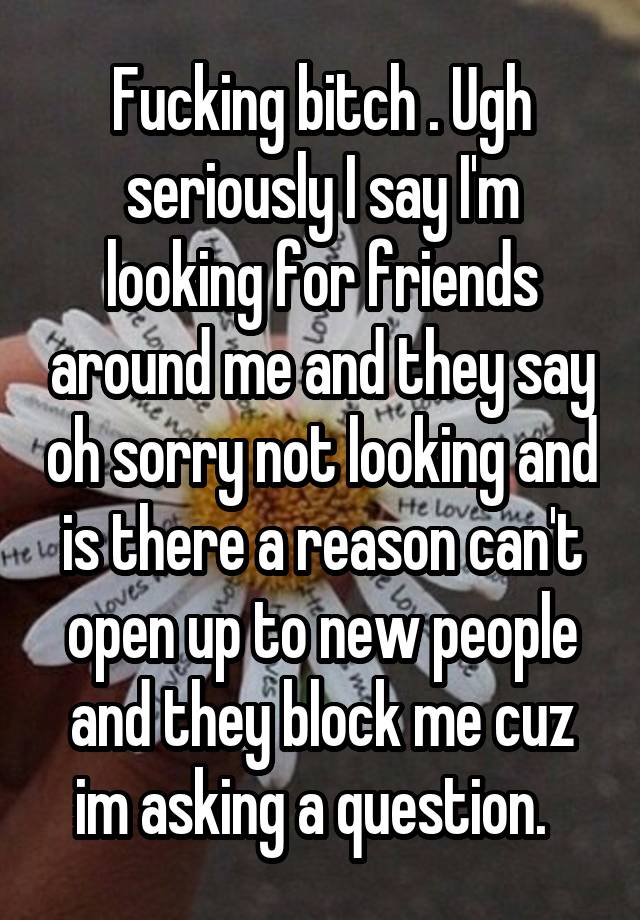 Fucking bitch . Ugh seriously I say I'm looking for friends around me and they say oh sorry not looking and is there a reason can't open up to new people and they block me cuz im asking a question.  