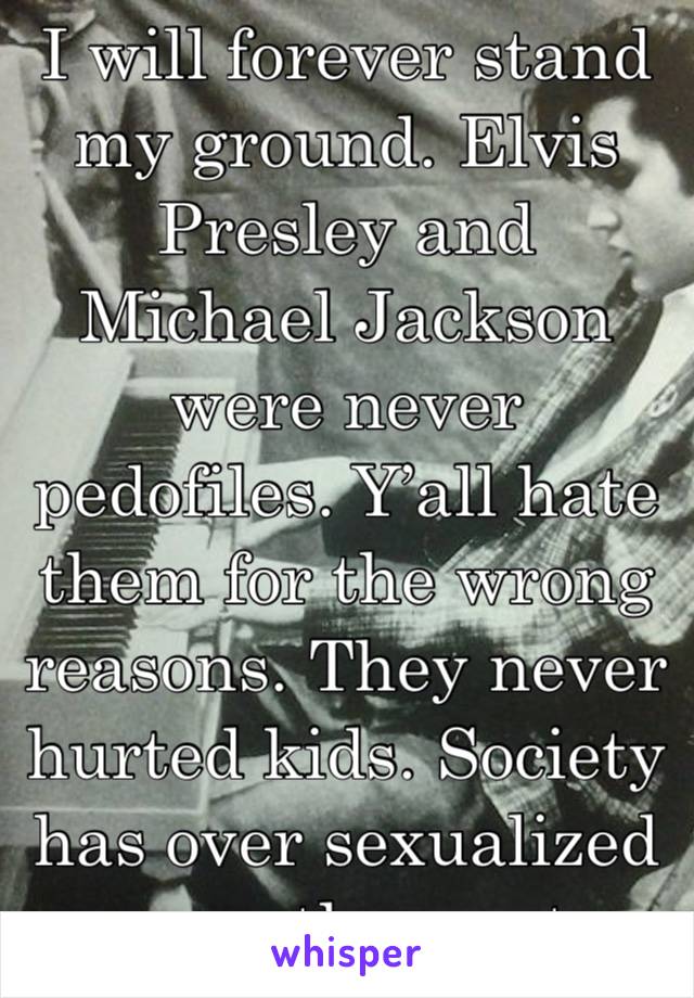 I will forever stand my ground. Elvis Presley and Michael Jackson were never pedofiles. Y’all hate them for the wrong reasons. They never hurted kids. Society has over sexualized even the most innocen