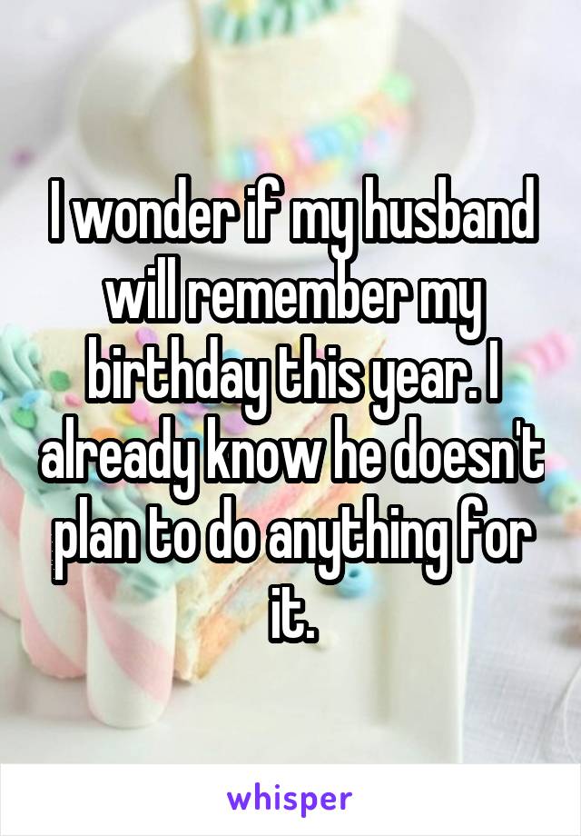 I wonder if my husband will remember my birthday this year. I already know he doesn't plan to do anything for it.