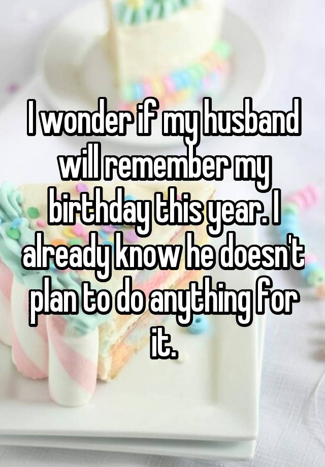 I wonder if my husband will remember my birthday this year. I already know he doesn't plan to do anything for it.