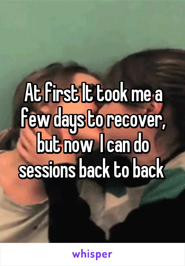 At first It took me a few days to recover, but now  I can do sessions back to back 