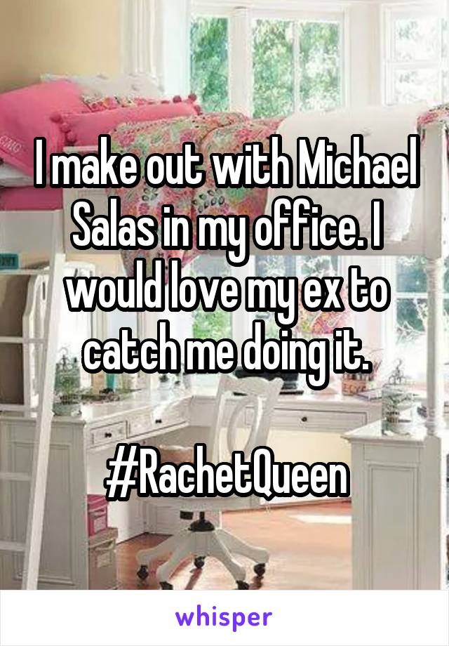 I make out with Michael
Salas in my office. I would love my ex to catch me doing it.

#RachetQueen