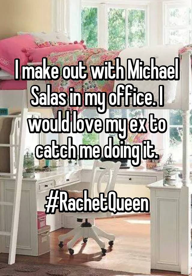 I make out with Michael
Salas in my office. I would love my ex to catch me doing it.

#RachetQueen