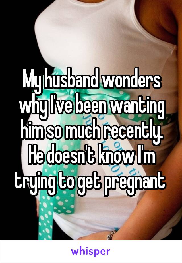 My husband wonders why I've been wanting him so much recently. He doesn't know I'm trying to get pregnant 