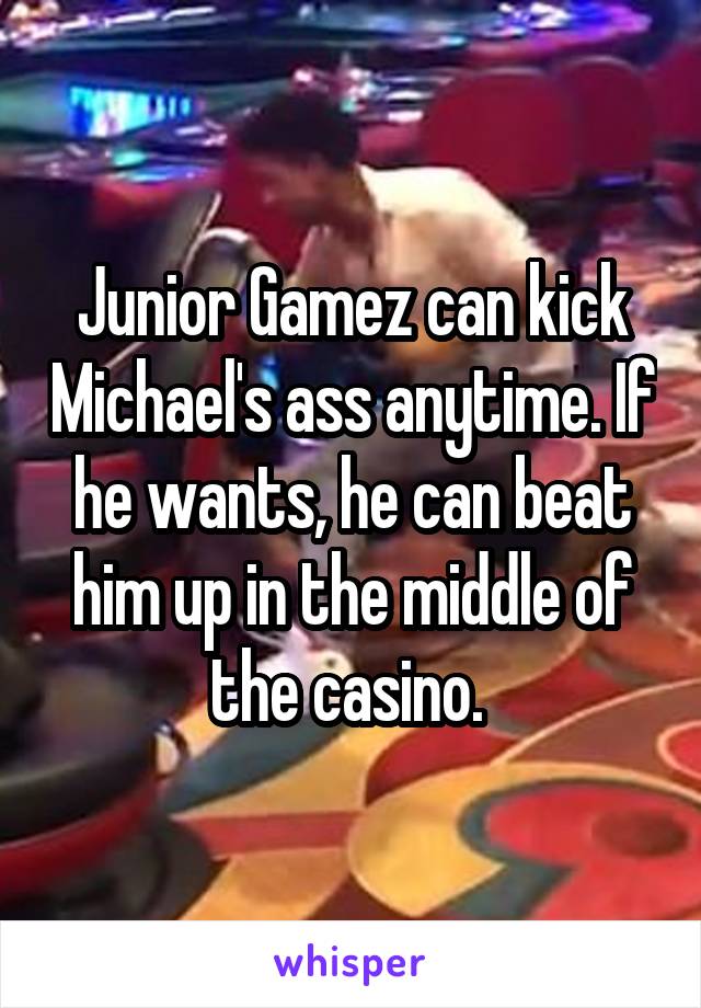 Junior Gamez can kick Michael's ass anytime. If he wants, he can beat him up in the middle of the casino. 