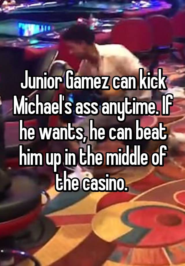 Junior Gamez can kick Michael's ass anytime. If he wants, he can beat him up in the middle of the casino. 