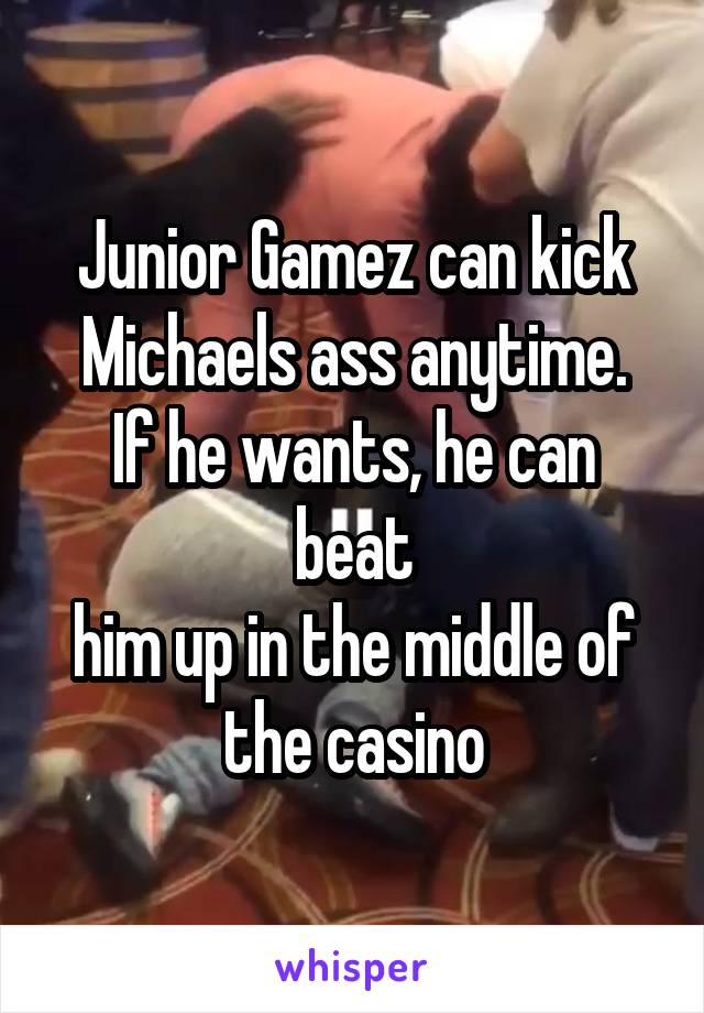 Junior Gamez can kick
Michaels ass anytime. If he wants, he can beat
him up in the middle of
the casino