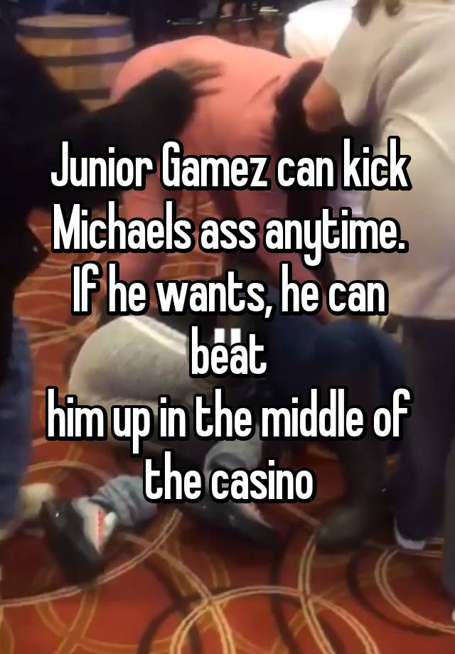 Junior Gamez can kick
Michaels ass anytime. If he wants, he can beat
him up in the middle of
the casino