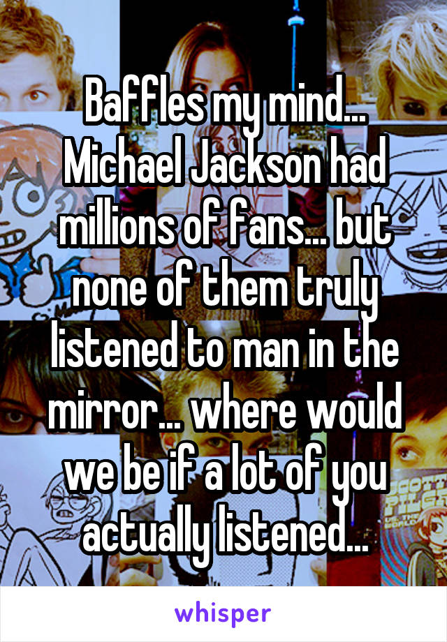 Baffles my mind... Michael Jackson had millions of fans... but none of them truly listened to man in the mirror... where would we be if a lot of you actually listened...