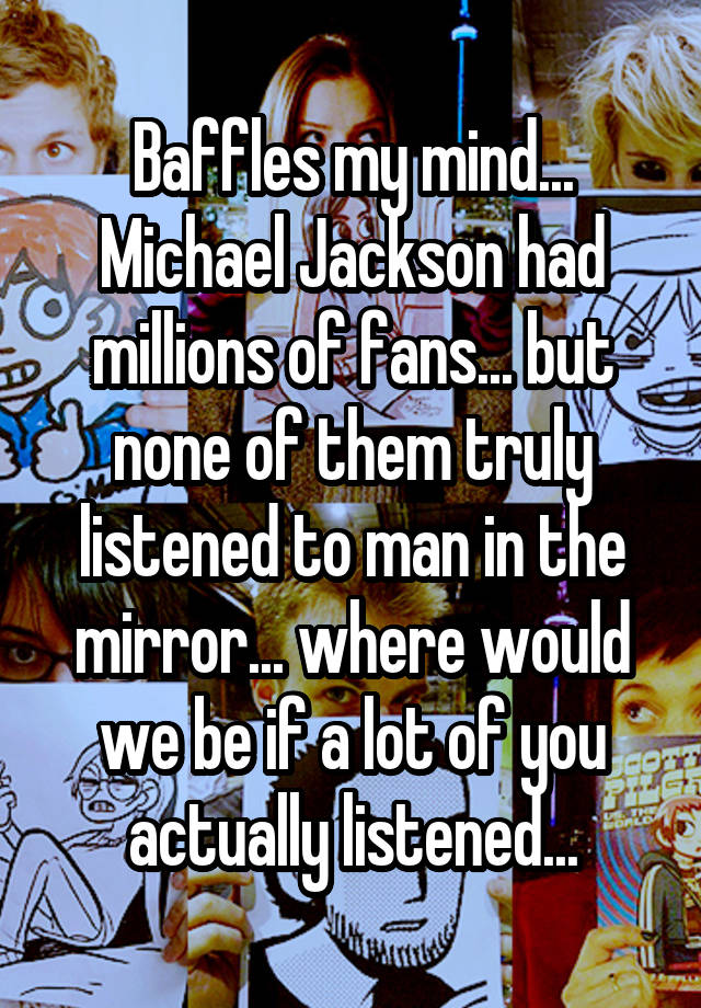 Baffles my mind... Michael Jackson had millions of fans... but none of them truly listened to man in the mirror... where would we be if a lot of you actually listened...